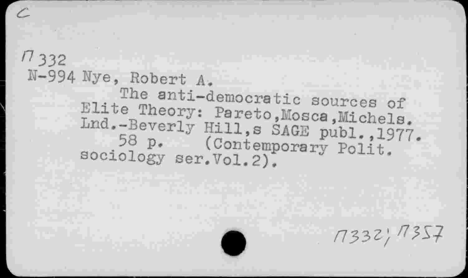 ﻿/7 332
11-994 Nye, Robert A.
PTanti-democratic sources of
^lite Theory: Pareto,Mosca.Michels
Lnd.-Beverly Hill,s SAGE pibK,1977.
p. (Contemporary Polit
sociology ser.Vol.2);	’
/733^; ^31?